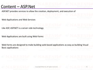 Content – ASP.Net
ASP.NET provides services to allow the creation, deployment, and execution of
Web Applications and Web Services
Like ASP, ASP.NET is a server-side technology
Web Applications are built using Web Forms
Web Forms are designed to make building web-based applications as easy as building Visual
Basic applications
72Copyright©Sharma. All rights reserved.
 