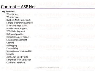 Content – ASP.Net
Key Features:
Web Forms
Web Services
Built on .NET Framework
Simple programming model
Maintains page state
Multibrowser support
XCOPY deployment
XML configuration
Complete object model
Session management
Caching
Debugging
Extensibility
Separation of code and UI
Security
ASPX, ASP side by side
Simplified form validation
Cookieless sessions
73Copyright©Sharma. All rights reserved.
 