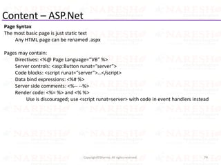Content – ASP.Net
Page Syntax
The most basic page is just static text
Any HTML page can be renamed .aspx
Pages may contain:
Directives: <%@ Page Language=“VB” %>
Server controls: <asp:Button runat=“server”>
Code blocks: <script runat=“server”>…</script>
Data bind expressions: <%# %>
Server side comments: <%-- --%>
Render code: <%= %> and <% %>
Use is discouraged; use <script runat=server> with code in event handlers instead
74Copyright©Sharma. All rights reserved.
 