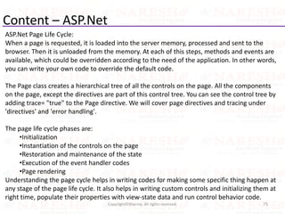 Content – ASP.Net
ASP.Net Page Life Cycle:
When a page is requested, it is loaded into the server memory, processed and sent to the
browser. Then it is unloaded from the memory. At each of this steps, methods and events are
available, which could be overridden according to the need of the application. In other words,
you can write your own code to override the default code.
The Page class creates a hierarchical tree of all the controls on the page. All the components
on the page, except the directives are part of this control tree. You can see the control tree by
adding trace= "true" to the Page directive. We will cover page directives and tracing under
'directives' and 'error handling'.
The page life cycle phases are:
•Initialization
•Instantiation of the controls on the page
•Restoration and maintenance of the state
•Execution of the event handler codes
•Page rendering
Understanding the page cycle helps in writing codes for making some specific thing happen at
any stage of the page life cycle. It also helps in writing custom controls and initializing them at
right time, populate their properties with view-state data and run control behavior code.
75Copyright©Sharma. All rights reserved.
 