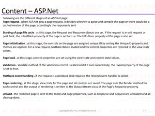 Content – ASP.Net
Following are the different stages of an ASP.Net page:
Page request . when ASP.Net gets a page request, it decides whether to parse and compile the page or there would be a
cached version of the page; accordingly the response is sent
Starting of page life cycle . at this stage, the Request and Response objects are set. If the request is an old request or
post back, the IsPostBack property of the page is set to true. The UICulture property of the page is also set.
Page initialization . at this stage, the controls on the page are assigned unique ID by setting the UniqueID property and
themes are applied. For a new request postback data is loaded and the control properties are restored to the view-state
values.
Page load . at this stage, control properties are set using the view state and control state values.
Validation . Validate method of the validation control is called and if it runs successfully, the IsValid property of the page
is set to true.
Postback event handling . if the request is a postback (old request), the related event handler is called.
Page rendering . at this stage, view state for the page and all controls are saved. The page calls the Render method for
each control and the output of rendering is written to the OutputStream class of the Page's Response property.
Unload . the rendered page is sent to the client and page properties, such as Response and Request are unloaded and all
cleanup done.
77Copyright©Sharma. All rights reserved.
 