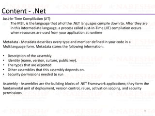 Content - .Net
Just-In-Time Complilation (JIT)
The MSIL is the language that all of the .NET languages compile down to. After they are
in this intermediate language, a process called Just-In-Time (JIT) compilation occurs
when resources are used from your application at runtime
Metadata - Metadata describes every type and member defined in your code in a
Multilanguage form. Metadata stores the following information:
• Description of the assembly
• Identity (name, version, culture, public key).
• The types that are exported.
• Other assemblies that this assembly depends on.
• Security permissions needed to run
Assembly - Assemblies are the building blocks of .NET Framework applications; they form the
fundamental unit of deployment, version control, reuse, activation scoping, and security
permissions
8
 
