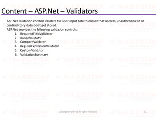 Content – ASP.Net – Validators
91Copyright©Sharma. All rights reserved.
ASP.Net validation controls validate the user input data to ensure that useless, unauthenticated or
contradictory data don’t get stored.
ASP.Net provides the following validation controls:
1. RequiredFieldValidator
2. RangeValidator
3. CompareValidator
4. RegularExpressionValidator
5. CustomValidator
6. ValidationSummary
 