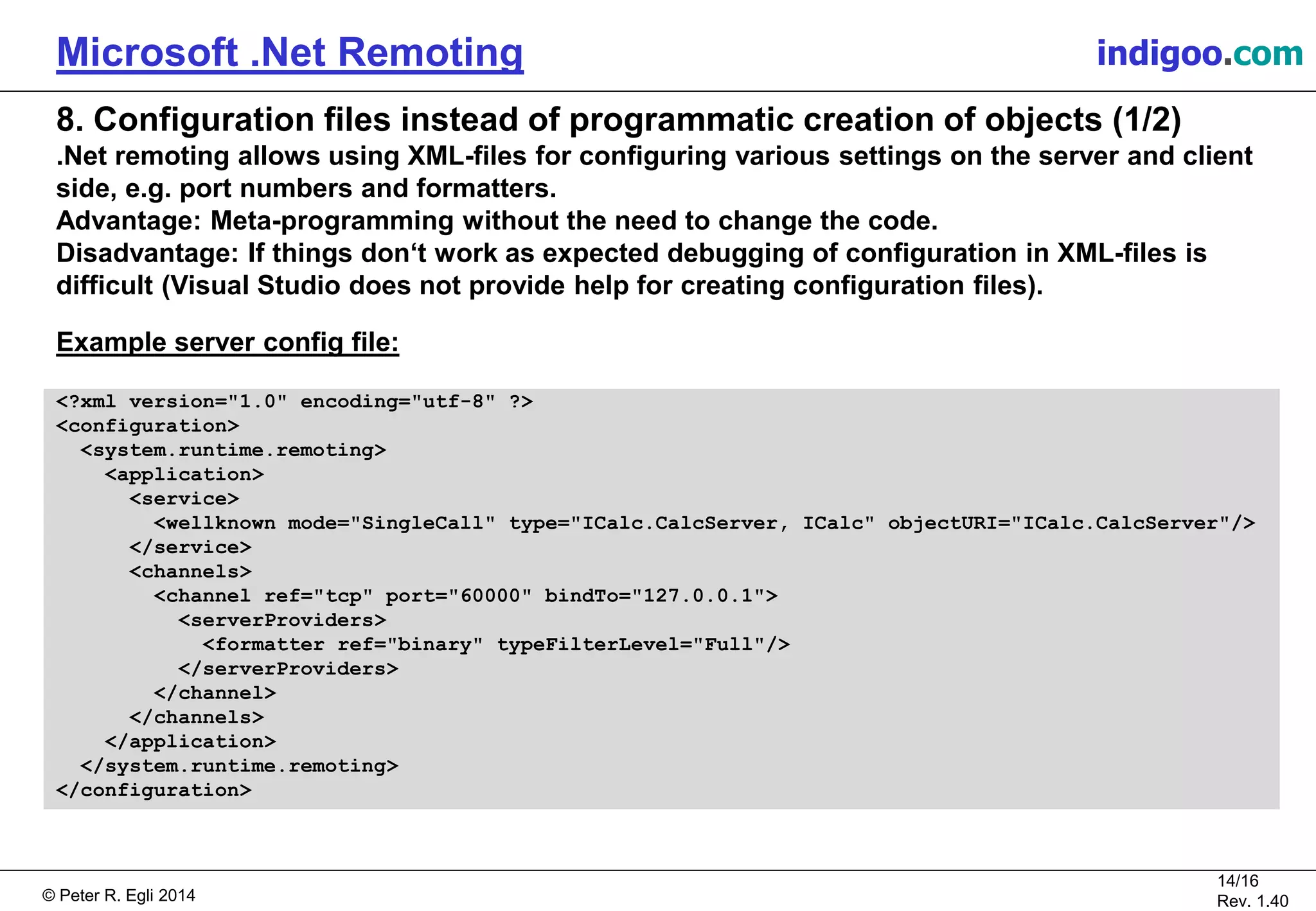 © Peter R. Egli 2015
14/16
Rev. 1.40
Microsoft .Net Remoting indigoo.com
8. Configuration files instead of programmatic creation of objects (1/2)
.Net remoting allows using XML-files for configuring various settings on the server and client
side, e.g. port numbers and formatters.
Advantage: Meta-programming without the need to change the code.
Disadvantage: If things don‘t work as expected debugging of configuration in XML-files is
difficult (Visual Studio does not provide help for creating configuration files).
Example server config file:
<?xml version="1.0" encoding="utf-8" ?>
<configuration>
<system.runtime.remoting>
<application>
<service>
<wellknown mode="SingleCall" type="ICalc.CalcServer, ICalc" objectURI="ICalc.CalcServer"/>
</service>
<channels>
<channel ref="tcp" port="60000" bindTo="127.0.0.1">
<serverProviders>
<formatter ref="binary" typeFilterLevel="Full"/>
</serverProviders>
</channel>
</channels>
</application>
</system.runtime.remoting>
</configuration>
 