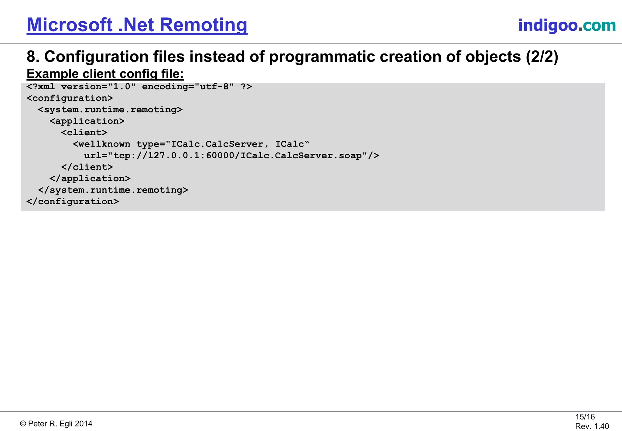 © Peter R. Egli 2015
15/16
Rev. 1.40
Microsoft .Net Remoting indigoo.com
8. Configuration files instead of programmatic creation of objects (2/2)
Example client config file:
<?xml version="1.0" encoding="utf-8" ?>
<configuration>
<system.runtime.remoting>
<application>
<client>
<wellknown type="ICalc.CalcServer, ICalc“
url="tcp://127.0.0.1:60000/ICalc.CalcServer.soap"/>
</client>
</application>
</system.runtime.remoting>
</configuration>
 