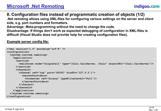 © Peter R. Egli 2015
14/16
Rev. 1.40
Microsoft .Net Remoting indigoo.com
8. Configuration files instead of programmatic creation of objects (1/2)
.Net remoting allows using XML-files for configuring various settings on the server and client
side, e.g. port numbers and formatters.
Advantage: Meta-programming without the need to change the code.
Disadvantage: If things don‘t work as expected debugging of configuration in XML-files is
difficult (Visual Studio does not provide help for creating configuration files).
Example server config file:
<?xml version="1.0" encoding="utf-8" ?>
<configuration>
<system.runtime.remoting>
<application>
<service>
<wellknown mode="SingleCall" type="ICalc.CalcServer, ICalc" objectURI="ICalc.CalcServer"/>
</service>
<channels>
<channel ref="tcp" port="60000" bindTo="127.0.0.1">
<serverProviders>
<formatter ref="binary" typeFilterLevel="Full"/>
</serverProviders>
</channel>
</channels>
</application>
</system.runtime.remoting>
</configuration>
 