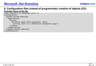© Peter R. Egli 2015
15/16
Rev. 1.40
Microsoft .Net Remoting indigoo.com
8. Configuration files instead of programmatic creation of objects (2/2)
Example client config file:
<?xml version="1.0" encoding="utf-8" ?>
<configuration>
<system.runtime.remoting>
<application>
<client>
<wellknown type="ICalc.CalcServer, ICalc“
url="tcp://127.0.0.1:60000/ICalc.CalcServer.soap"/>
</client>
</application>
</system.runtime.remoting>
</configuration>
 
