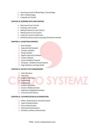  Accessing controls of MasterPage in ContentPage
 URL’s in MasterPages
 UniqueID and ClientID
CHAPTER 10: WORKING WITH USER CONTROL
 Overview of User Controls
 Creating a User Control
 Adding Properties to User Control
 Adding Events to User Control
 Using User Control in Web Form
 Rendering Clients Scripts Using Page.ClientScript methods
CHAPTER 11: VALIDATION CONTROLS
 Base Validator
 Required Field Validator
 Compare Validator
 Range Validator
 Regular Expression Validator
 Custom Validator
 Causes Validation Property
 Grouping – Validation Group Property
 Page.Validators and Page.IsValid
CHAPTER 12: ASP.NET STATE MANAGEMENT
 Static Members
 View State
 Hidden Field in Form
 Query String
 HttpContext
 Cookies-HttpCookie
 Sessions-HttpSessionState
 Application-HttpApplicationState
 Summary of All Features
CHAPTER 13: AUTHENTICATION & AUTHORIZATION
 What is Authentication and Authorization
 Types of Authentication
 Forms Authentication
 Role based Authentication
 Windows and Basic Authentication
 