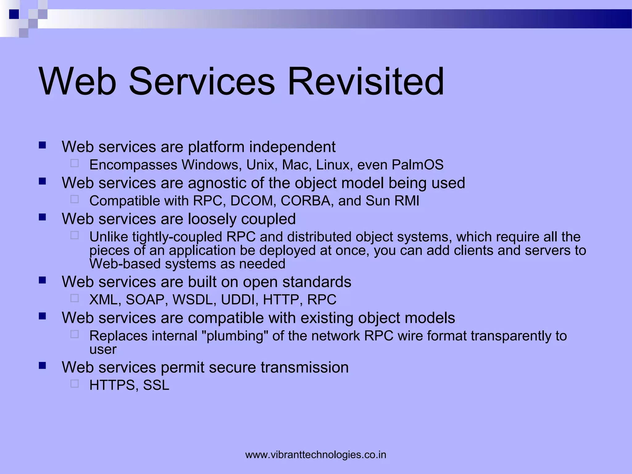 Web Services Revisited
 Web services are platform independent
 Encompasses Windows, Unix, Mac, Linux, even PalmOS
 Web services are agnostic of the object model being used
 Compatible with RPC, DCOM, CORBA, and Sun RMI
 Web services are loosely coupled
 Unlike tightly-coupled RPC and distributed object systems, which require all the
pieces of an application be deployed at once, you can add clients and servers to
Web-based systems as needed
 Web services are built on open standards
 XML, SOAP, WSDL, UDDI, HTTP, RPC
 Web services are compatible with existing object models
 Replaces internal "plumbing" of the network RPC wire format transparently to
user
 Web services permit secure transmission
 HTTPS, SSL
www.vibranttechnologies.co.in
 