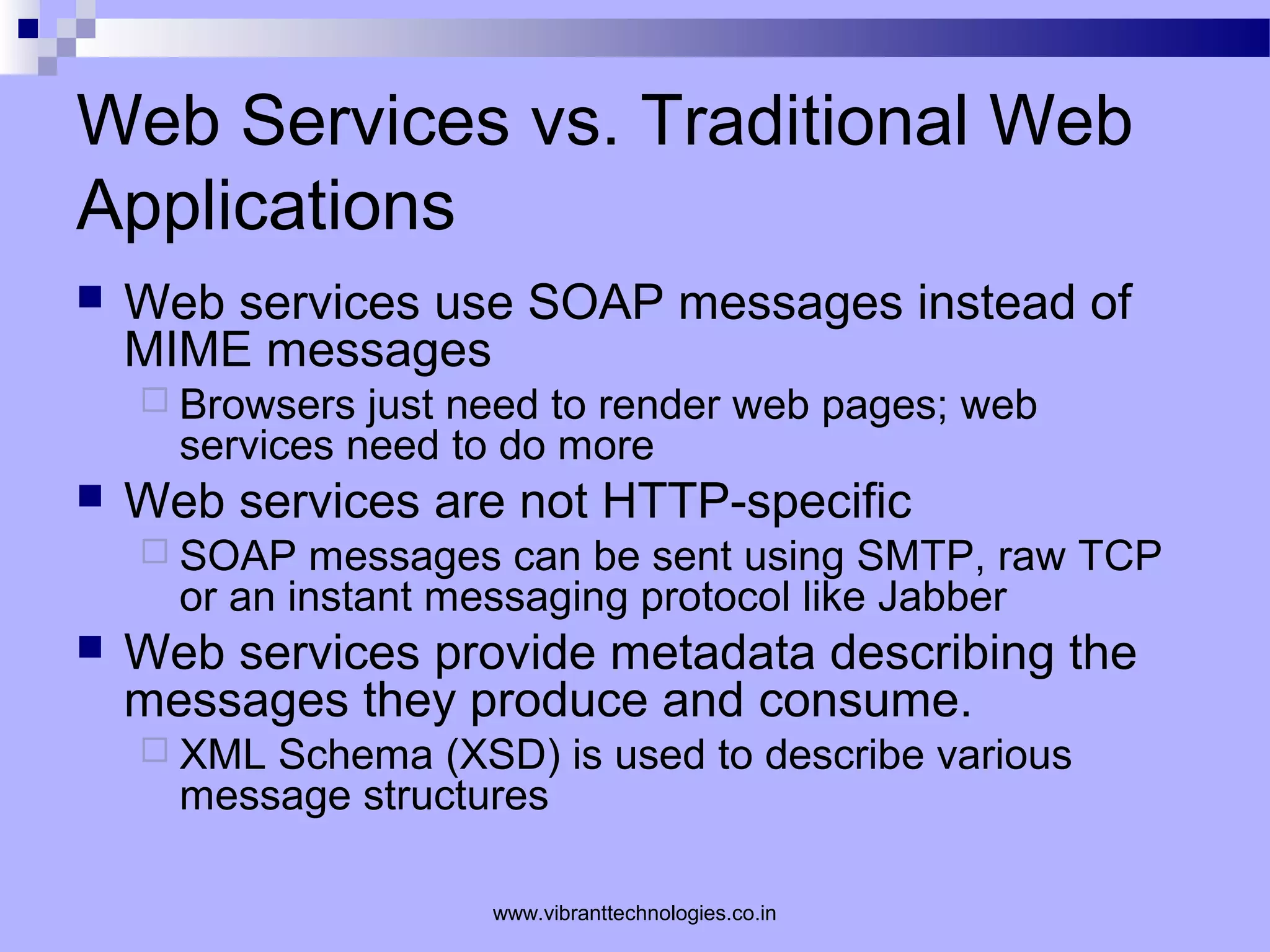 Web Services vs. Traditional Web
Applications
 Web services use SOAP messages instead of
MIME messages
 Browsers just need to render web pages; web
services need to do more
 Web services are not HTTP-specific
 SOAP messages can be sent using SMTP, raw TCP
or an instant messaging protocol like Jabber
 Web services provide metadata describing the
messages they produce and consume.
 XML Schema (XSD) is used to describe various
message structures
www.vibranttechnologies.co.in
 