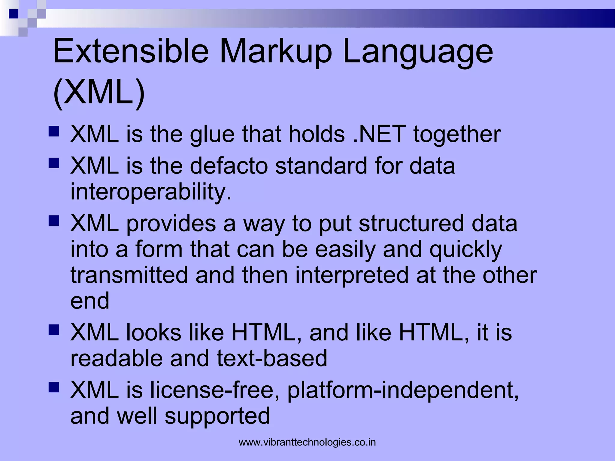 Extensible Markup Language
(XML)
 XML is the glue that holds .NET together
 XML is the defacto standard for data
interoperability.
 XML provides a way to put structured data
into a form that can be easily and quickly
transmitted and then interpreted at the other
end
 XML looks like HTML, and like HTML, it is
readable and text-based
 XML is license-free, platform-independent,
and well supported
www.vibranttechnologies.co.in
 