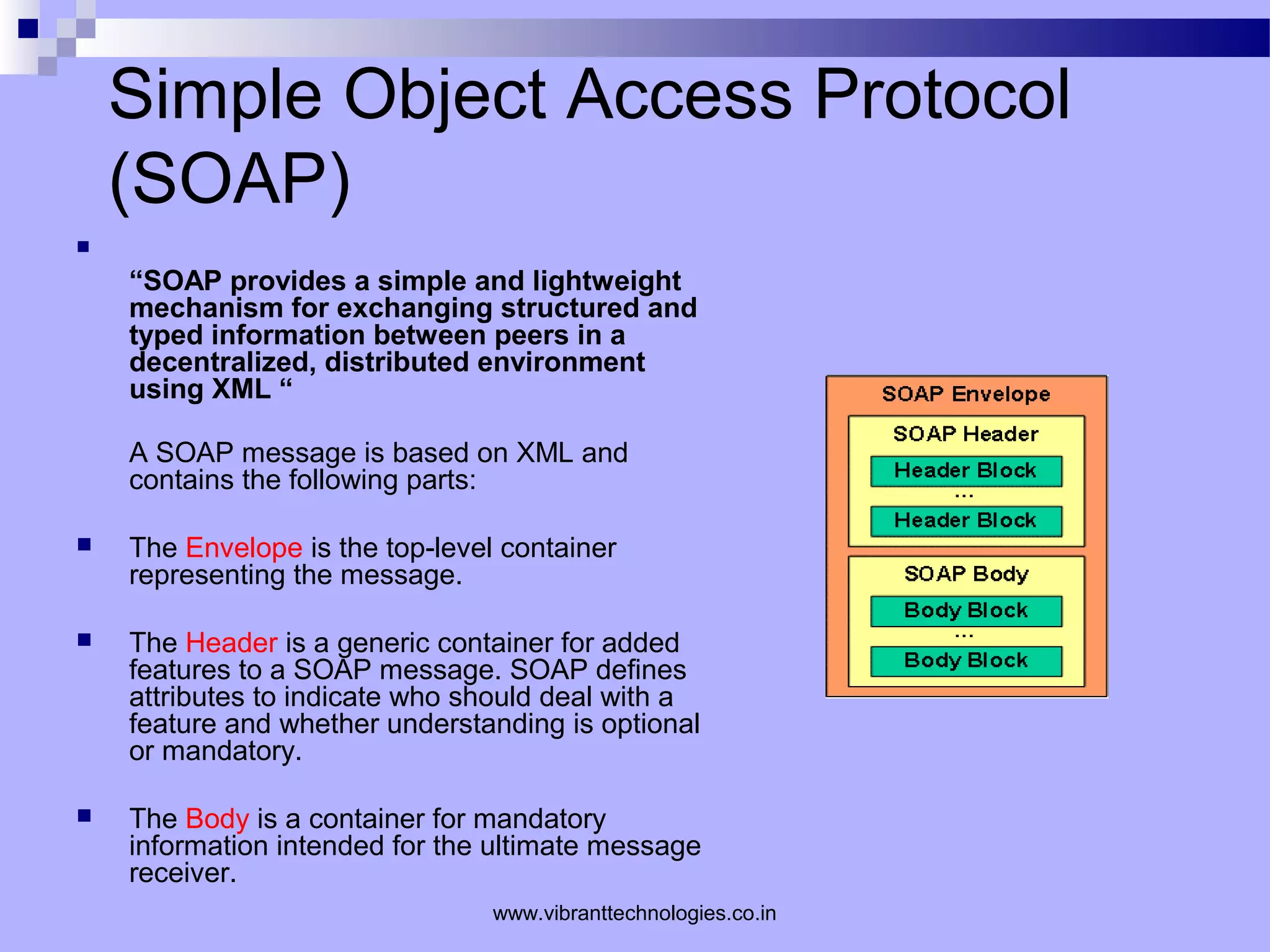 Simple Object Access Protocol
(SOAP)

“SOAP provides a simple and lightweight
mechanism for exchanging structured and
typed information between peers in a
decentralized, distributed environment
using XML “
A SOAP message is based on XML and
contains the following parts:
 The Envelope is the top-level container
representing the message.
 The Header is a generic container for added
features to a SOAP message. SOAP defines
attributes to indicate who should deal with a
feature and whether understanding is optional
or mandatory.
 The Body is a container for mandatory
information intended for the ultimate message
receiver.
www.vibranttechnologies.co.in
 