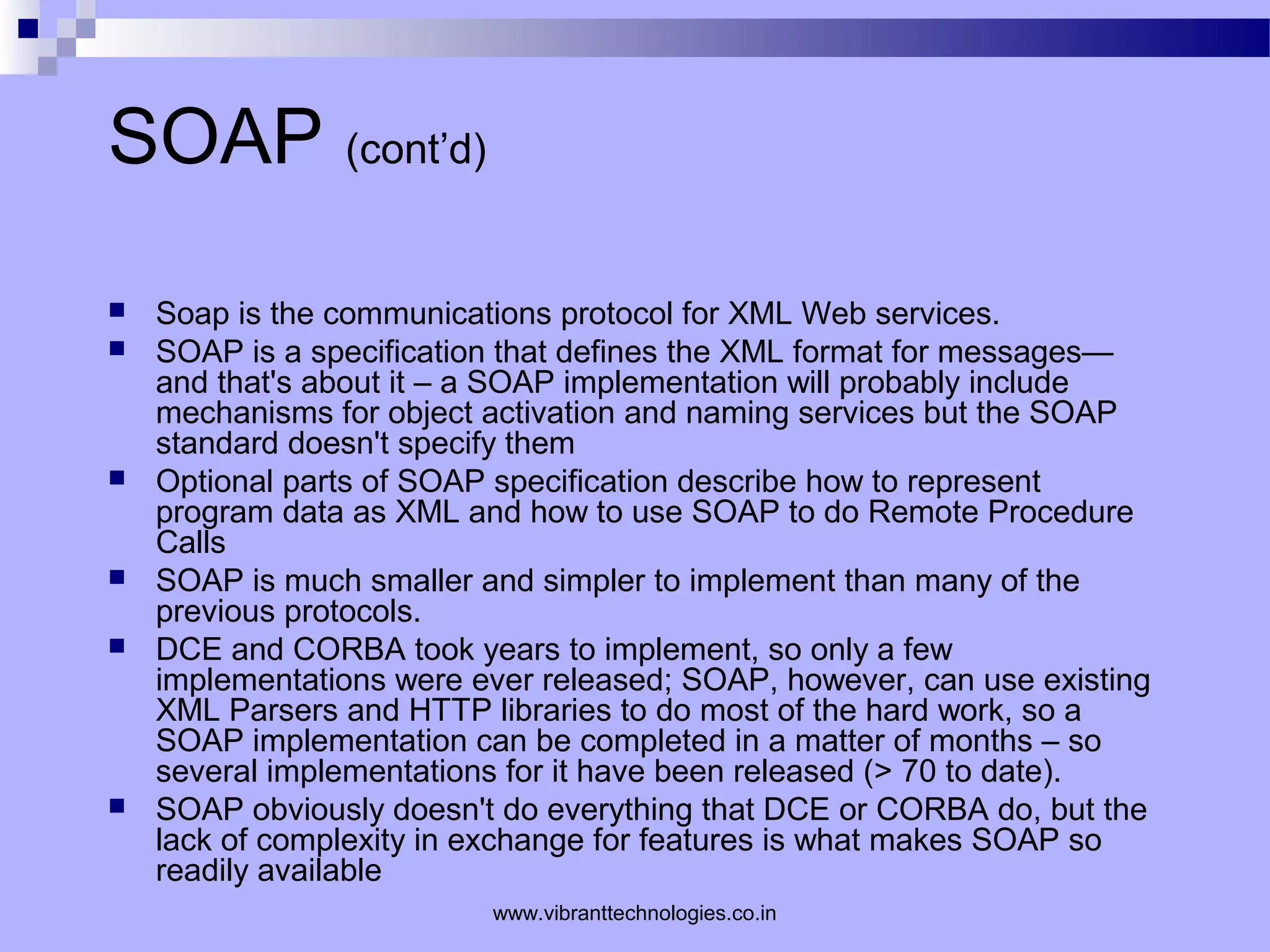 SOAP (cont’d)
 Soap is the communications protocol for XML Web services.
 SOAP is a specification that defines the XML format for messages—
and that's about it – a SOAP implementation will probably include
mechanisms for object activation and naming services but the SOAP
standard doesn't specify them
 Optional parts of SOAP specification describe how to represent
program data as XML and how to use SOAP to do Remote Procedure
Calls
 SOAP is much smaller and simpler to implement than many of the
previous protocols.
 DCE and CORBA took years to implement, so only a few
implementations were ever released; SOAP, however, can use existing
XML Parsers and HTTP libraries to do most of the hard work, so a
SOAP implementation can be completed in a matter of months – so
several implementations for it have been released (> 70 to date).
 SOAP obviously doesn't do everything that DCE or CORBA do, but the
lack of complexity in exchange for features is what makes SOAP so
readily available
www.vibranttechnologies.co.in
 