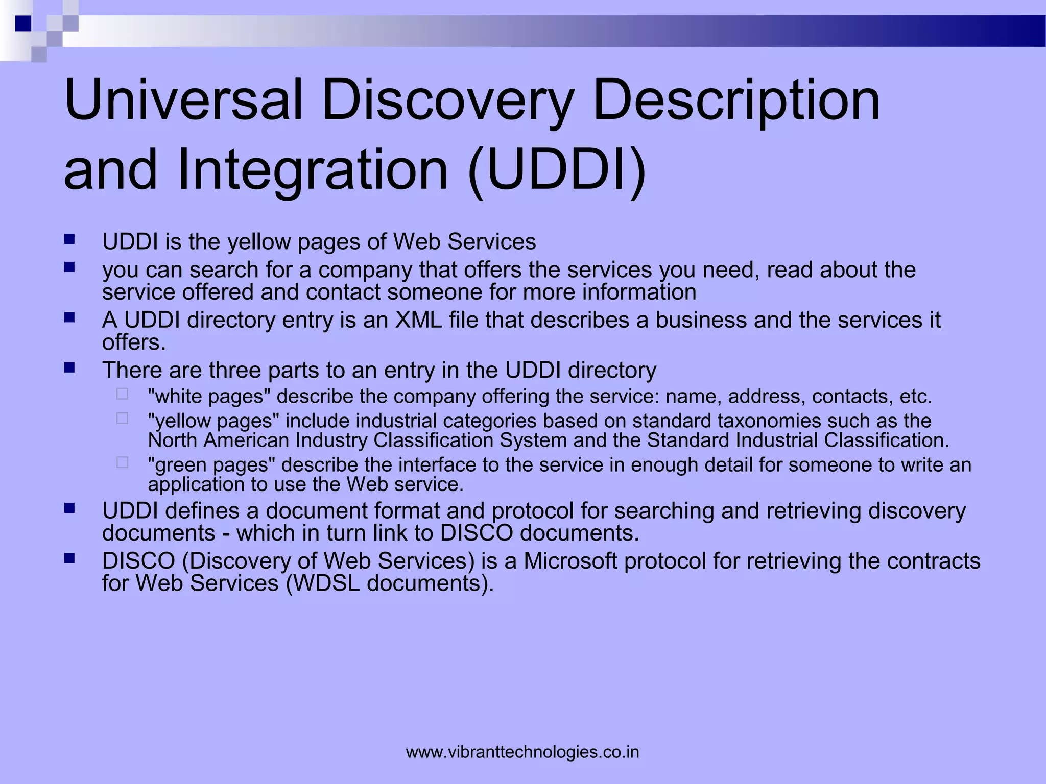Universal Discovery Description
and Integration (UDDI)
 UDDI is the yellow pages of Web Services
 you can search for a company that offers the services you need, read about the
service offered and contact someone for more information
 A UDDI directory entry is an XML file that describes a business and the services it
offers.
 There are three parts to an entry in the UDDI directory
 "white pages" describe the company offering the service: name, address, contacts, etc.
 "yellow pages" include industrial categories based on standard taxonomies such as the
North American Industry Classification System and the Standard Industrial Classification.
 "green pages" describe the interface to the service in enough detail for someone to write an
application to use the Web service.
 UDDI defines a document format and protocol for searching and retrieving discovery
documents - which in turn link to DISCO documents.
 DISCO (Discovery of Web Services) is a Microsoft protocol for retrieving the contracts
for Web Services (WDSL documents).
www.vibranttechnologies.co.in
 