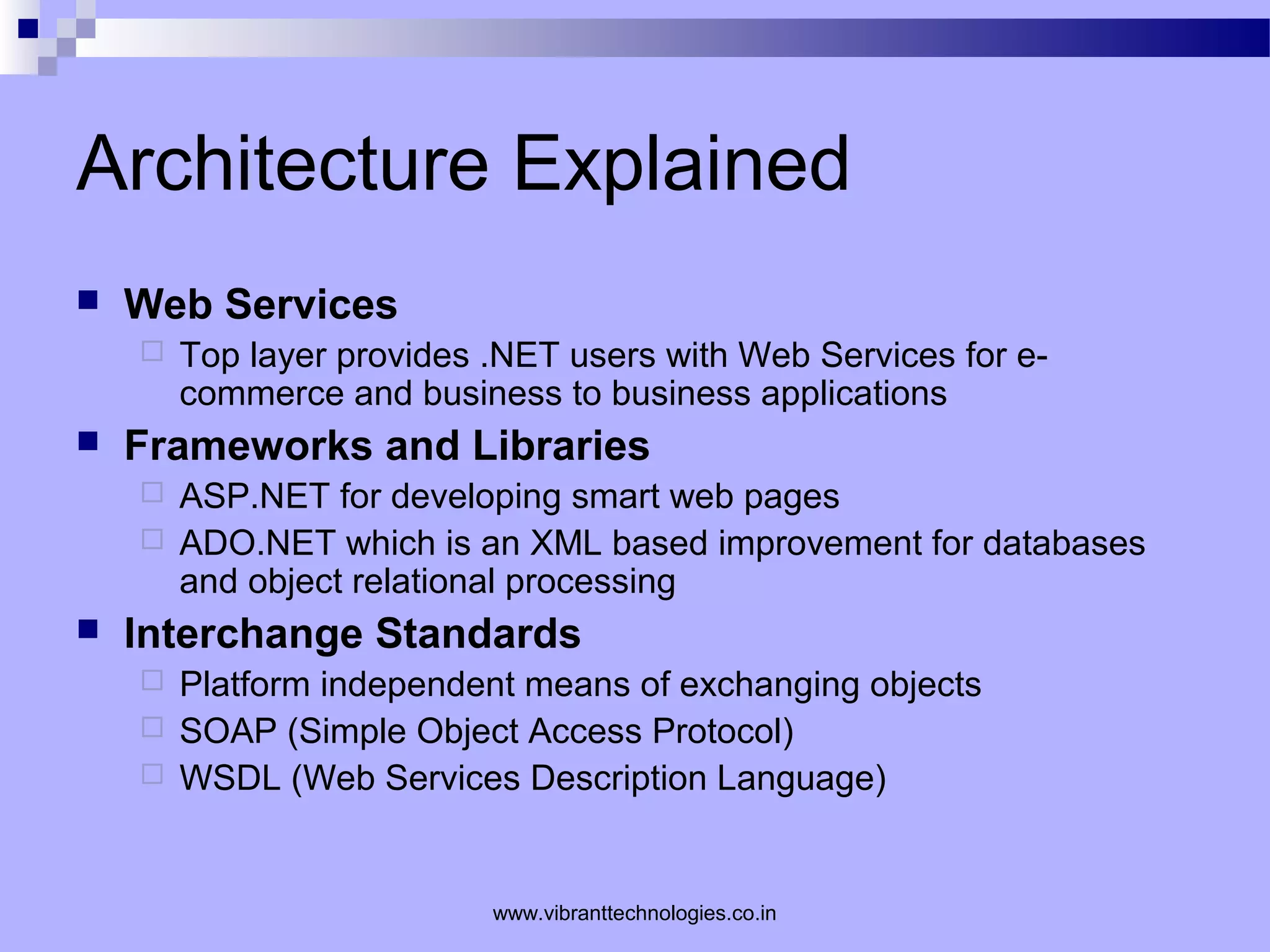 Architecture Explained
 Web Services
 Top layer provides .NET users with Web Services for e-
commerce and business to business applications
 Frameworks and Libraries
 ASP.NET for developing smart web pages
 ADO.NET which is an XML based improvement for databases
and object relational processing
 Interchange Standards
 Platform independent means of exchanging objects
 SOAP (Simple Object Access Protocol)
 WSDL (Web Services Description Language)
www.vibranttechnologies.co.in
 