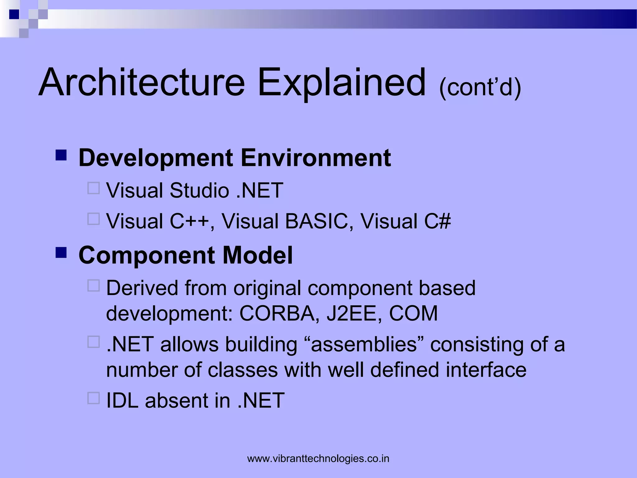 Architecture Explained (cont’d)
 Development Environment
 Visual Studio .NET
 Visual C++, Visual BASIC, Visual C#
 Component Model
 Derived from original component based
development: CORBA, J2EE, COM
 .NET allows building “assemblies” consisting of a
number of classes with well defined interface
 IDL absent in .NET
www.vibranttechnologies.co.in
 