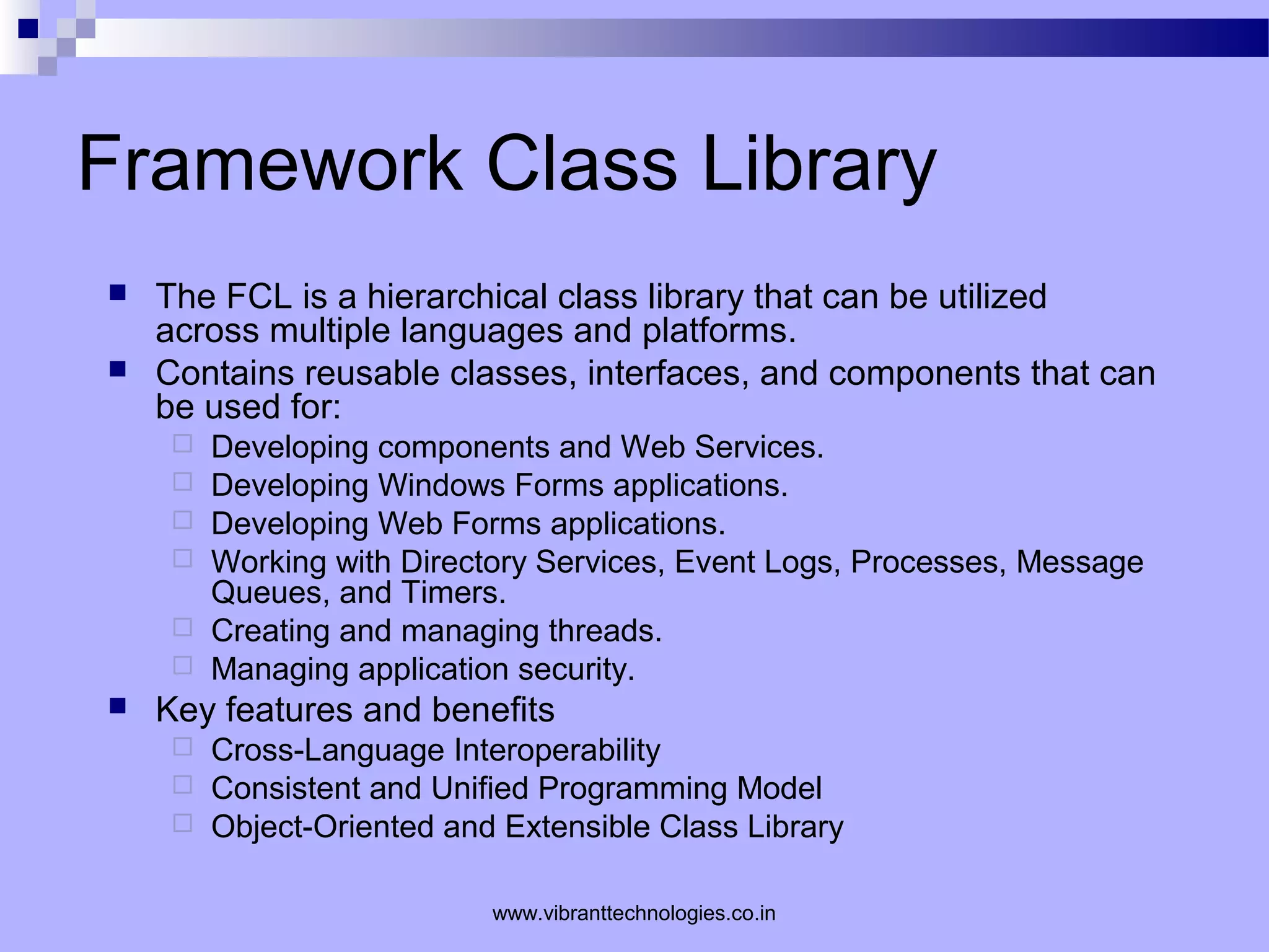 Framework Class Library
 The FCL is a hierarchical class library that can be utilized
across multiple languages and platforms.
 Contains reusable classes, interfaces, and components that can
be used for:
 Developing components and Web Services.
 Developing Windows Forms applications.
 Developing Web Forms applications.
 Working with Directory Services, Event Logs, Processes, Message
Queues, and Timers.
 Creating and managing threads.
 Managing application security.
 Key features and benefits
 Cross-Language Interoperability
 Consistent and Unified Programming Model
 Object-Oriented and Extensible Class Library
www.vibranttechnologies.co.in
 