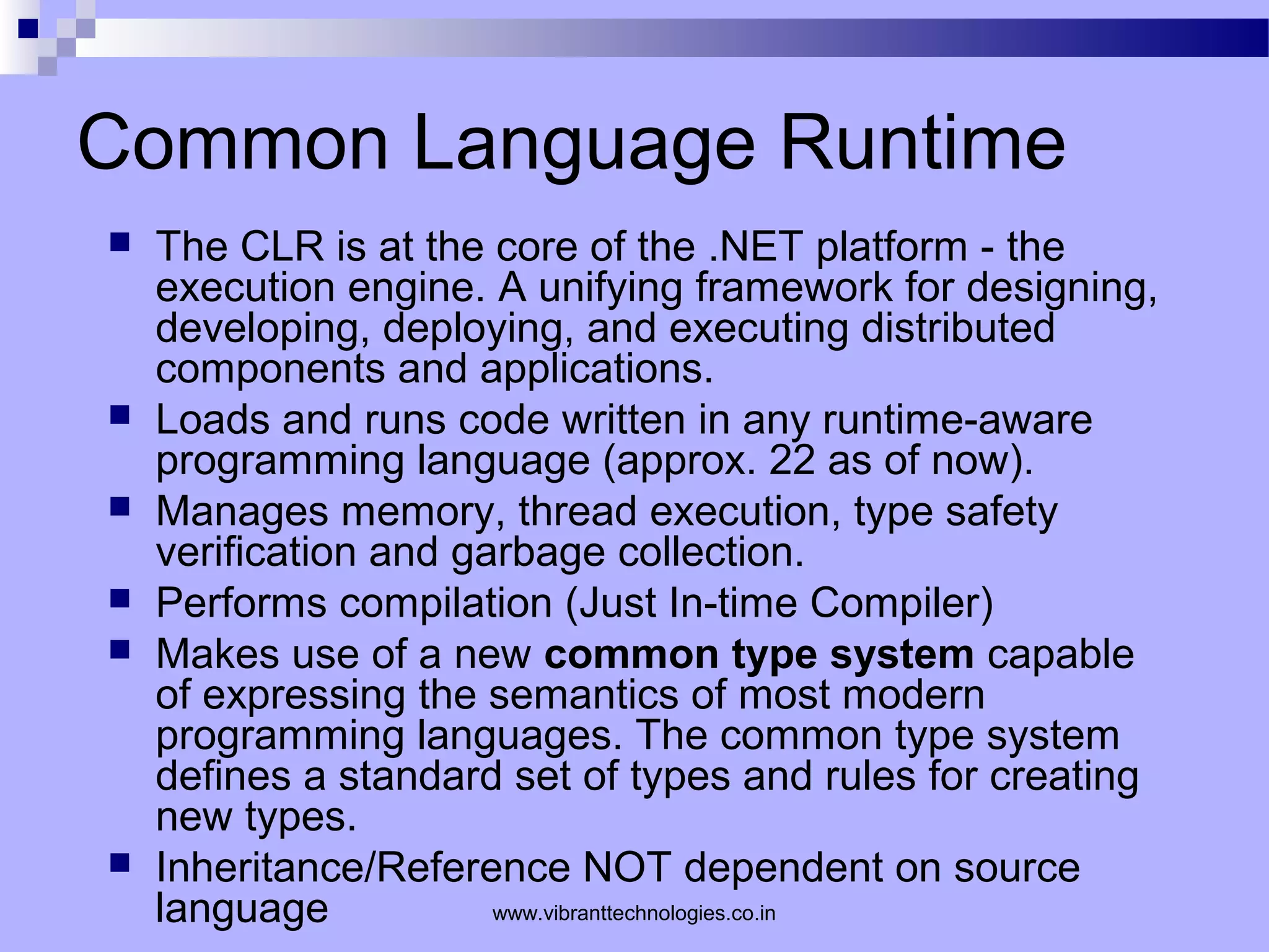 Common Language Runtime
 The CLR is at the core of the .NET platform - the
execution engine. A unifying framework for designing,
developing, deploying, and executing distributed
components and applications.
 Loads and runs code written in any runtime-aware
programming language (approx. 22 as of now).
 Manages memory, thread execution, type safety
verification and garbage collection.
 Performs compilation (Just In-time Compiler)
 Makes use of a new common type system capable
of expressing the semantics of most modern
programming languages. The common type system
defines a standard set of types and rules for creating
new types.
 Inheritance/Reference NOT dependent on source
language www.vibranttechnologies.co.in
 
