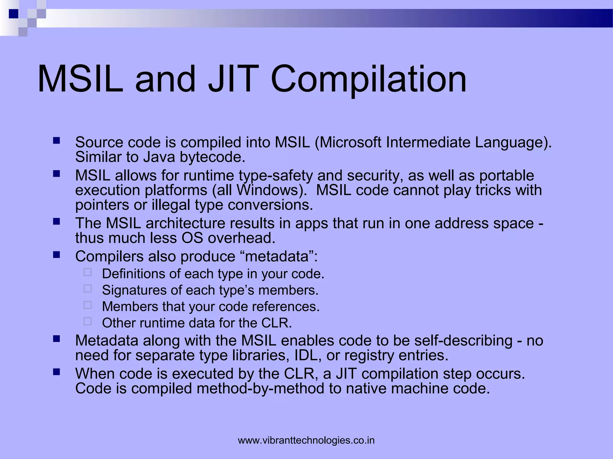 MSIL and JIT Compilation
 Source code is compiled into MSIL (Microsoft Intermediate Language).
Similar to Java bytecode.
 MSIL allows for runtime type-safety and security, as well as portable
execution platforms (all Windows). MSIL code cannot play tricks with
pointers or illegal type conversions.
 The MSIL architecture results in apps that run in one address space -
thus much less OS overhead.
 Compilers also produce “metadata”:
 Definitions of each type in your code.
 Signatures of each type’s members.
 Members that your code references.
 Other runtime data for the CLR.
 Metadata along with the MSIL enables code to be self-describing - no
need for separate type libraries, IDL, or registry entries.
 When code is executed by the CLR, a JIT compilation step occurs.
Code is compiled method-by-method to native machine code.
www.vibranttechnologies.co.in
 