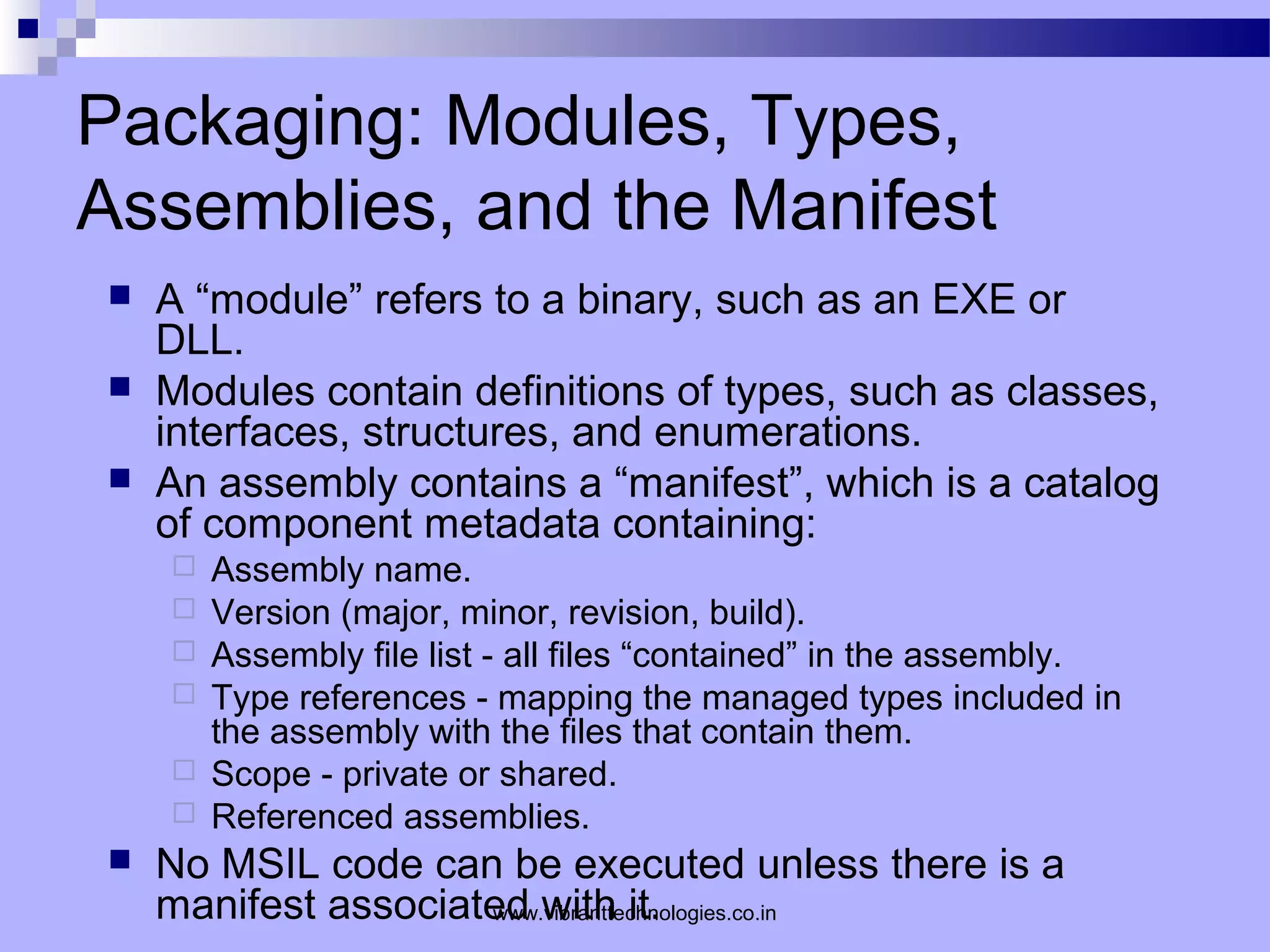 Packaging: Modules, Types,
Assemblies, and the Manifest
 A “module” refers to a binary, such as an EXE or
DLL.
 Modules contain definitions of types, such as classes,
interfaces, structures, and enumerations.
 An assembly contains a “manifest”, which is a catalog
of component metadata containing:
 Assembly name.
 Version (major, minor, revision, build).
 Assembly file list - all files “contained” in the assembly.
 Type references - mapping the managed types included in
the assembly with the files that contain them.
 Scope - private or shared.
 Referenced assemblies.
 No MSIL code can be executed unless there is a
manifest associated with it.www.vibranttechnologies.co.in
 