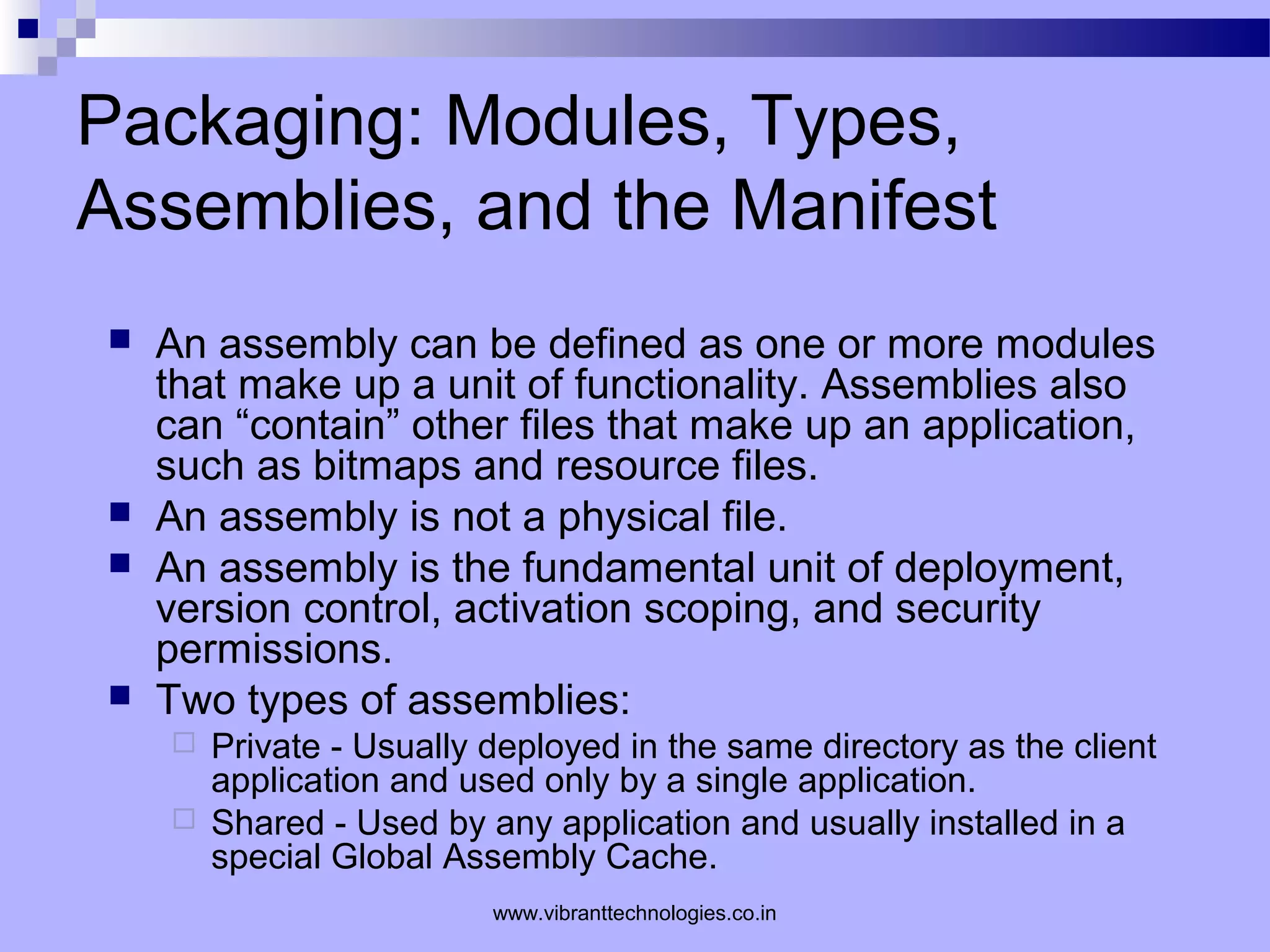 Packaging: Modules, Types,
Assemblies, and the Manifest
 An assembly can be defined as one or more modules
that make up a unit of functionality. Assemblies also
can “contain” other files that make up an application,
such as bitmaps and resource files.
 An assembly is not a physical file.
 An assembly is the fundamental unit of deployment,
version control, activation scoping, and security
permissions.
 Two types of assemblies:
 Private - Usually deployed in the same directory as the client
application and used only by a single application.
 Shared - Used by any application and usually installed in a
special Global Assembly Cache.
www.vibranttechnologies.co.in
 