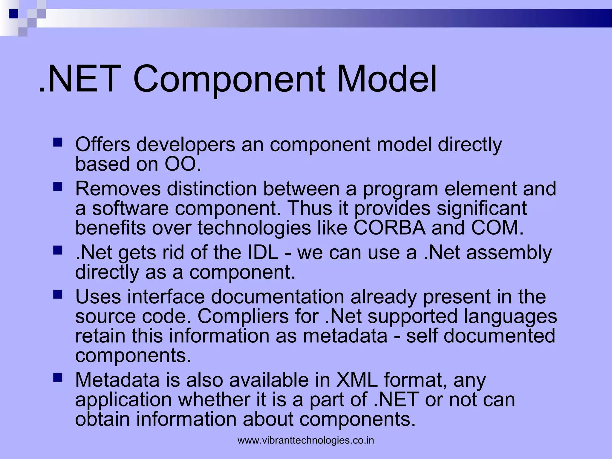 .NET Component Model
 Offers developers an component model directly
based on OO.
 Removes distinction between a program element and
a software component. Thus it provides significant
benefits over technologies like CORBA and COM.
 .Net gets rid of the IDL - we can use a .Net assembly
directly as a component.
 Uses interface documentation already present in the
source code. Compliers for .Net supported languages
retain this information as metadata - self documented
components.
 Metadata is also available in XML format, any
application whether it is a part of .NET or not can
obtain information about components.
www.vibranttechnologies.co.in
 