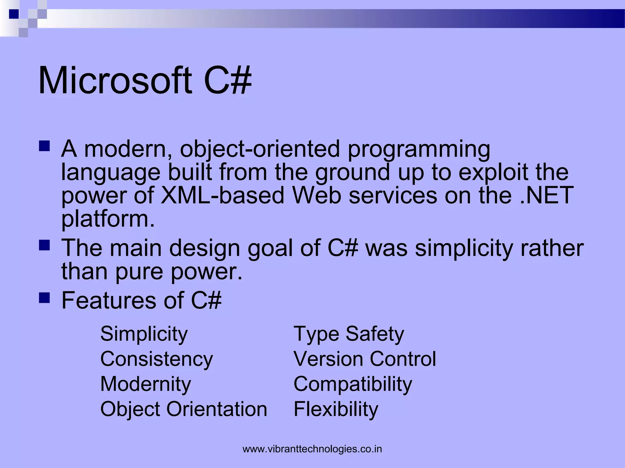 Microsoft C#
 A modern, object-oriented programming
language built from the ground up to exploit the
power of XML-based Web services on the .NET
platform.
 The main design goal of C# was simplicity rather
than pure power.
 Features of C#
Simplicity Type Safety
Consistency Version Control
Modernity Compatibility
Object Orientation Flexibility
www.vibranttechnologies.co.in
 