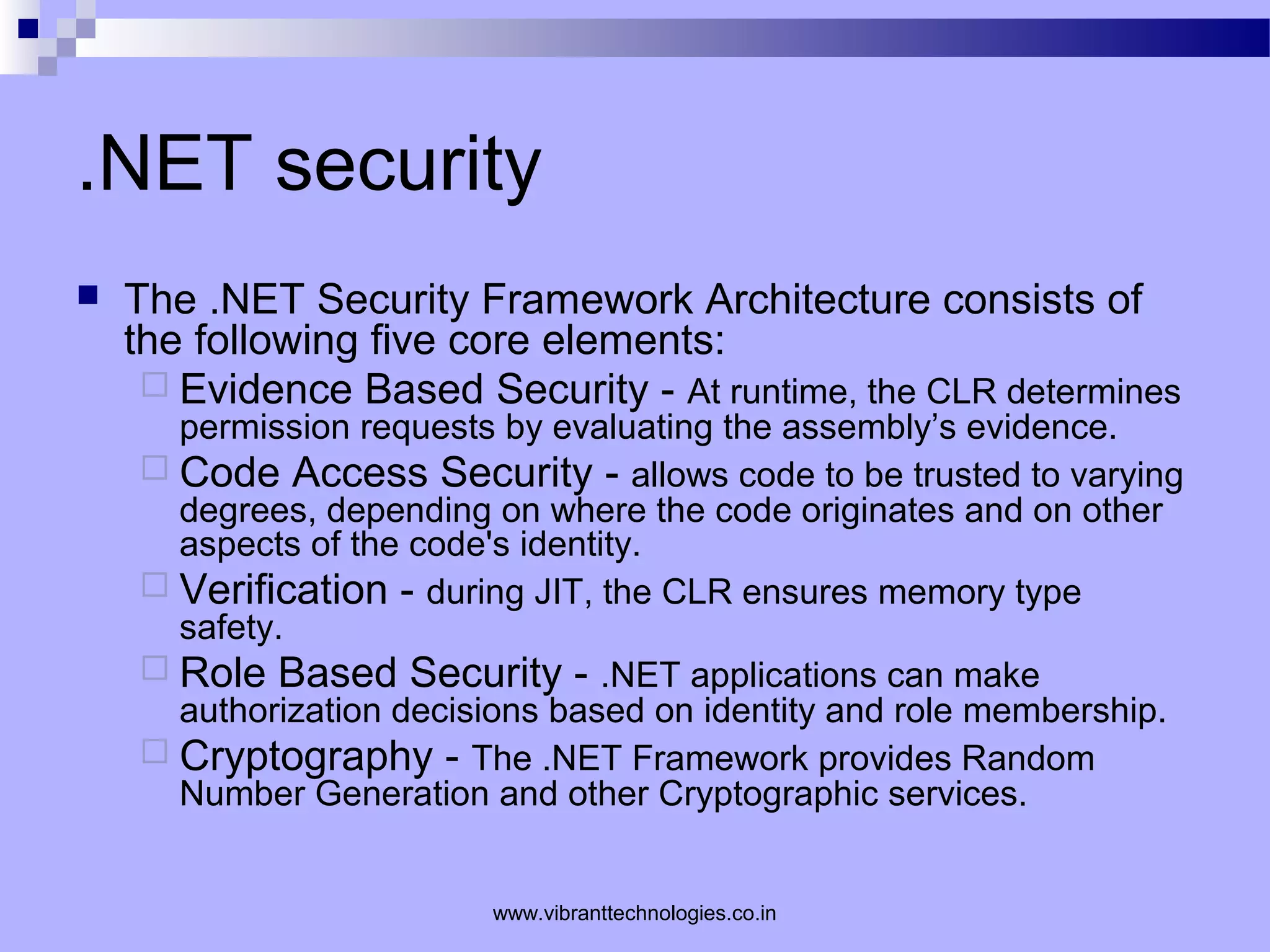 .NET security
 The .NET Security Framework Architecture consists of
the following five core elements:
 Evidence Based Security - At runtime, the CLR determines
permission requests by evaluating the assembly’s evidence.
 Code Access Security - allows code to be trusted to varying
degrees, depending on where the code originates and on other
aspects of the code's identity.
 Verification - during JIT, the CLR ensures memory type
safety.
 Role Based Security - .NET applications can make
authorization decisions based on identity and role membership.
 Cryptography - The .NET Framework provides Random
Number Generation and other Cryptographic services.
www.vibranttechnologies.co.in
 