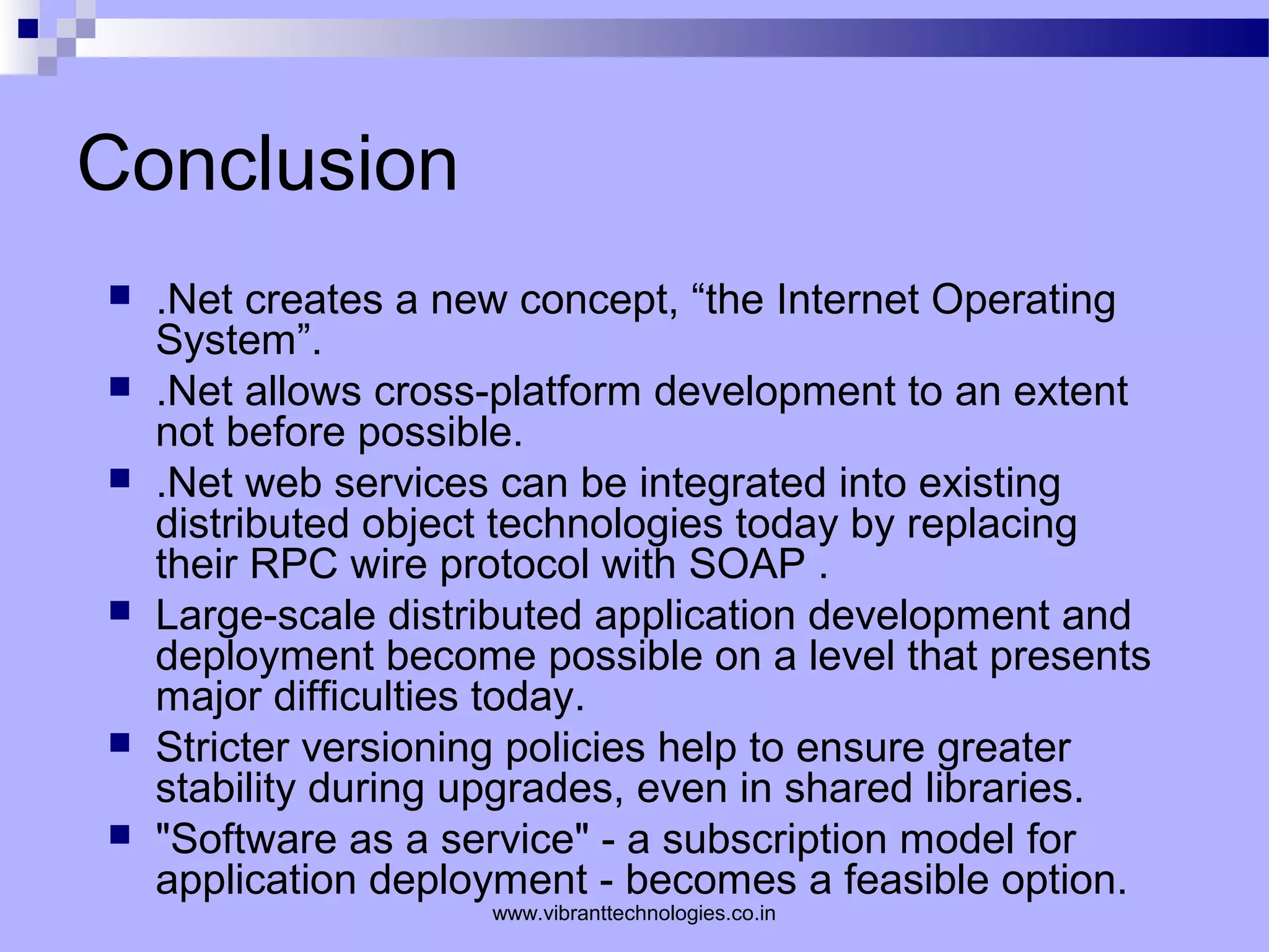 Conclusion
 .Net creates a new concept, “the Internet Operating
System”.
 .Net allows cross-platform development to an extent
not before possible.
 .Net web services can be integrated into existing
distributed object technologies today by replacing
their RPC wire protocol with SOAP .
 Large-scale distributed application development and
deployment become possible on a level that presents
major difficulties today.
 Stricter versioning policies help to ensure greater
stability during upgrades, even in shared libraries.
 "Software as a service" - a subscription model for
application deployment - becomes a feasible option.
www.vibranttechnologies.co.in
 