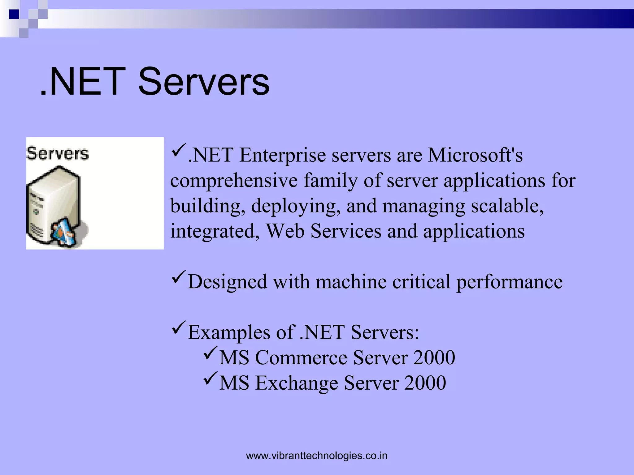 .NET Servers
.NET Enterprise servers are Microsoft's
comprehensive family of server applications for
building, deploying, and managing scalable,
integrated, Web Services and applications
Designed with machine critical performance
Examples of .NET Servers:
MS Commerce Server 2000
MS Exchange Server 2000
www.vibranttechnologies.co.in
 