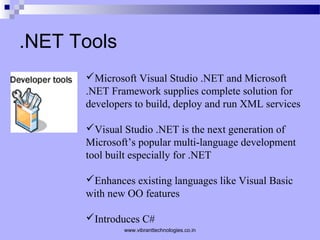 .NET Tools
Microsoft Visual Studio .NET and Microsoft
.NET Framework supplies complete solution for
developers to build, deploy and run XML services
Visual Studio .NET is the next generation of
Microsoft’s popular multi-language development
tool built especially for .NET
Enhances existing languages like Visual Basic
with new OO features
Introduces C#
www.vibranttechnologies.co.in
 