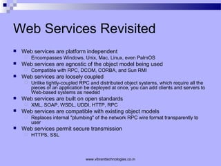 Web Services Revisited
 Web services are platform independent
 Encompasses Windows, Unix, Mac, Linux, even PalmOS
 Web services are agnostic of the object model being used
 Compatible with RPC, DCOM, CORBA, and Sun RMI
 Web services are loosely coupled
 Unlike tightly-coupled RPC and distributed object systems, which require all the
pieces of an application be deployed at once, you can add clients and servers to
Web-based systems as needed
 Web services are built on open standards
 XML, SOAP, WSDL, UDDI, HTTP, RPC
 Web services are compatible with existing object models
 Replaces internal "plumbing" of the network RPC wire format transparently to
user
 Web services permit secure transmission
 HTTPS, SSL
www.vibranttechnologies.co.in
 