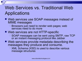 Web Services vs. Traditional Web
Applications
 Web services use SOAP messages instead of
MIME messages
 Browsers just need to render web pages; web
services need to do more
 Web services are not HTTP-specific
 SOAP messages can be sent using SMTP, raw TCP
or an instant messaging protocol like Jabber
 Web services provide metadata describing the
messages they produce and consume.
 XML Schema (XSD) is used to describe various
message structures
www.vibranttechnologies.co.in
 