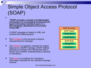 Simple Object Access Protocol
(SOAP)

“SOAP provides a simple and lightweight
mechanism for exchanging structured and
typed information between peers in a
decentralized, distributed environment
using XML “
A SOAP message is based on XML and
contains the following parts:
 The Envelope is the top-level container
representing the message.
 The Header is a generic container for added
features to a SOAP message. SOAP defines
attributes to indicate who should deal with a
feature and whether understanding is optional
or mandatory.
 The Body is a container for mandatory
information intended for the ultimate message
receiver.
www.vibranttechnologies.co.in
 