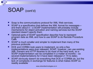 SOAP (cont’d)
 Soap is the communications protocol for XML Web services.
 SOAP is a specification that defines the XML format for messages—
and that's about it – a SOAP implementation will probably include
mechanisms for object activation and naming services but the SOAP
standard doesn't specify them
 Optional parts of SOAP specification describe how to represent
program data as XML and how to use SOAP to do Remote Procedure
Calls
 SOAP is much smaller and simpler to implement than many of the
previous protocols.
 DCE and CORBA took years to implement, so only a few
implementations were ever released; SOAP, however, can use existing
XML Parsers and HTTP libraries to do most of the hard work, so a
SOAP implementation can be completed in a matter of months – so
several implementations for it have been released (> 70 to date).
 SOAP obviously doesn't do everything that DCE or CORBA do, but the
lack of complexity in exchange for features is what makes SOAP so
readily available
www.vibranttechnologies.co.in
 