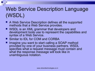 Web Service Description Language
(WSDL)
 A Web Service Description defines all the supported
methods that a Web Service provides.
 WSDL is an XML grammar that developers and
development tools use to represent the capabilities and
syntax of a Web Service.
 Similar to IDL for COM and CORBA
 Imagine you want to start calling a SOAP method
provided by one of your business partners. WSDL
specifies what a request message must contain and
what the response message will look like in
unambiguous notation.
www.vibranttechnologies.co.in
 