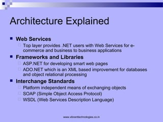 Architecture Explained
 Web Services
 Top layer provides .NET users with Web Services for e-
commerce and business to business applications
 Frameworks and Libraries
 ASP.NET for developing smart web pages
 ADO.NET which is an XML based improvement for databases
and object relational processing
 Interchange Standards
 Platform independent means of exchanging objects
 SOAP (Simple Object Access Protocol)
 WSDL (Web Services Description Language)
www.vibranttechnologies.co.in
 