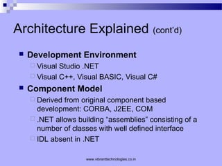 Architecture Explained (cont’d)
 Development Environment
 Visual Studio .NET
 Visual C++, Visual BASIC, Visual C#
 Component Model
 Derived from original component based
development: CORBA, J2EE, COM
 .NET allows building “assemblies” consisting of a
number of classes with well defined interface
 IDL absent in .NET
www.vibranttechnologies.co.in
 
