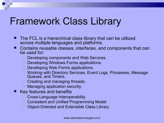 Framework Class Library
 The FCL is a hierarchical class library that can be utilized
across multiple languages and platforms.
 Contains reusable classes, interfaces, and components that can
be used for:
 Developing components and Web Services.
 Developing Windows Forms applications.
 Developing Web Forms applications.
 Working with Directory Services, Event Logs, Processes, Message
Queues, and Timers.
 Creating and managing threads.
 Managing application security.
 Key features and benefits
 Cross-Language Interoperability
 Consistent and Unified Programming Model
 Object-Oriented and Extensible Class Library
www.vibranttechnologies.co.in
 