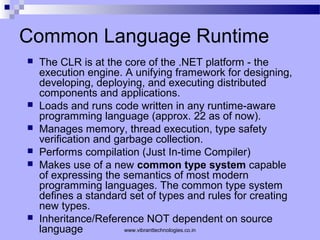 Common Language Runtime
 The CLR is at the core of the .NET platform - the
execution engine. A unifying framework for designing,
developing, deploying, and executing distributed
components and applications.
 Loads and runs code written in any runtime-aware
programming language (approx. 22 as of now).
 Manages memory, thread execution, type safety
verification and garbage collection.
 Performs compilation (Just In-time Compiler)
 Makes use of a new common type system capable
of expressing the semantics of most modern
programming languages. The common type system
defines a standard set of types and rules for creating
new types.
 Inheritance/Reference NOT dependent on source
language www.vibranttechnologies.co.in
 