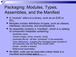 Packaging: Modules, Types,
Assemblies, and the Manifest
 A “module” refers to a binary, such as an EXE or
DLL.
 Modules contain definitions of types, such as classes,
interfaces, structures, and enumerations.
 An assembly contains a “manifest”, which is a catalog
of component metadata containing:
 Assembly name.
 Version (major, minor, revision, build).
 Assembly file list - all files “contained” in the assembly.
 Type references - mapping the managed types included in
the assembly with the files that contain them.
 Scope - private or shared.
 Referenced assemblies.
 No MSIL code can be executed unless there is a
manifest associated with it.www.vibranttechnologies.co.in
 
