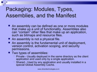Packaging: Modules, Types,
Assemblies, and the Manifest
 An assembly can be defined as one or more modules
that make up a unit of functionality. Assemblies also
can “contain” other files that make up an application,
such as bitmaps and resource files.
 An assembly is not a physical file.
 An assembly is the fundamental unit of deployment,
version control, activation scoping, and security
permissions.
 Two types of assemblies:
 Private - Usually deployed in the same directory as the client
application and used only by a single application.
 Shared - Used by any application and usually installed in a
special Global Assembly Cache.
www.vibranttechnologies.co.in
 