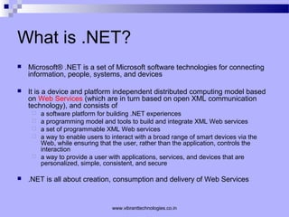What is .NET?
 Microsoft® .NET is a set of Microsoft software technologies for connecting
information, people, systems, and devices
 It is a device and platform independent distributed computing model based
on Web Services (which are in turn based on open XML communication
technology), and consists of
 a software platform for building .NET experiences
 a programming model and tools to build and integrate XML Web services
 a set of programmable XML Web services
 a way to enable users to interact with a broad range of smart devices via the
Web, while ensuring that the user, rather than the application, controls the
interaction
 a way to provide a user with applications, services, and devices that are
personalized, simple, consistent, and secure
 .NET is all about creation, consumption and delivery of Web Services
www.vibranttechnologies.co.in
 
