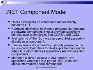 .NET Component Model
 Offers developers an component model directly
based on OO.
 Removes distinction between a program element and
a software component. Thus it provides significant
benefits over technologies like CORBA and COM.
 .Net gets rid of the IDL - we can use a .Net assembly
directly as a component.
 Uses interface documentation already present in the
source code. Compliers for .Net supported languages
retain this information as metadata - self documented
components.
 Metadata is also available in XML format, any
application whether it is a part of .NET or not can
obtain information about components.
www.vibranttechnologies.co.in
 