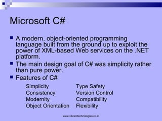 Microsoft C#
 A modern, object-oriented programming
language built from the ground up to exploit the
power of XML-based Web services on the .NET
platform.
 The main design goal of C# was simplicity rather
than pure power.
 Features of C#
Simplicity Type Safety
Consistency Version Control
Modernity Compatibility
Object Orientation Flexibility
www.vibranttechnologies.co.in
 