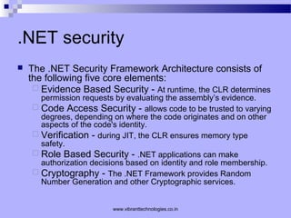 .NET security
 The .NET Security Framework Architecture consists of
the following five core elements:
 Evidence Based Security - At runtime, the CLR determines
permission requests by evaluating the assembly’s evidence.
 Code Access Security - allows code to be trusted to varying
degrees, depending on where the code originates and on other
aspects of the code's identity.
 Verification - during JIT, the CLR ensures memory type
safety.
 Role Based Security - .NET applications can make
authorization decisions based on identity and role membership.
 Cryptography - The .NET Framework provides Random
Number Generation and other Cryptographic services.
www.vibranttechnologies.co.in
 