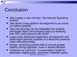 Conclusion
 .Net creates a new concept, “the Internet Operating
System”.
 .Net allows cross-platform development to an extent
not before possible.
 .Net web services can be integrated into existing
distributed object technologies today by replacing
their RPC wire protocol with SOAP .
 Large-scale distributed application development and
deployment become possible on a level that presents
major difficulties today.
 Stricter versioning policies help to ensure greater
stability during upgrades, even in shared libraries.
 "Software as a service" - a subscription model for
application deployment - becomes a feasible option.
www.vibranttechnologies.co.in
 