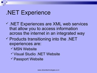 .NET Experience
 .NET Experiences are XML web services
that allow you to access information
across the internet in an integrated way
 Products transitioning into the .NET
experiences are:
 MSN Website
 Visual Studio .NET Website
 Passport Website
www.vibranttechnologies.co.in
 