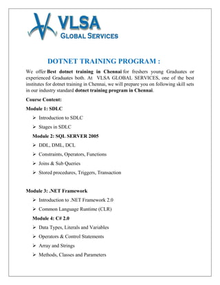 DOTNET TRAINING PROGRAM :
We offer Best dotnet training in Chennai for freshers young Graduates or
experienced Graduates both. At VLSA GLOBAL SERVICES, one of the best
institutes for dotnet training in Chennai, we will prepare you on following skill sets
in our industry standard dotnet training program in Chennai.
Course Content:
Module 1: SDLC
 Introduction to SDLC
 Stages in SDLC
Module 2: SQL SERVER 2005
 DDL, DML, DCL
 Constraints, Operators, Functions
 Joins & Sub Queries
 Stored procedures, Triggers, Transaction
Module 3: .NET Framework
 Introduction to .NET Framework 2.0
 Common Language Runtime (CLR)
Module 4: C# 2.0
 Data Types, Literals and Variables
 Operators & Control Statements
 Array and Strings
 Methods, Classes and Parameters
 
