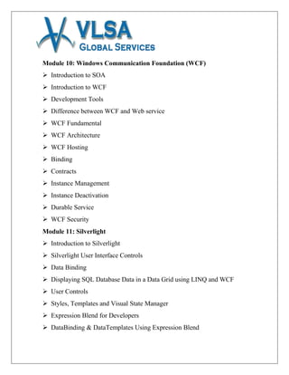 Module 10: Windows Communication Foundation (WCF)
 Introduction to SOA
 Introduction to WCF
 Development Tools
 Difference between WCF and Web service
 WCF Fundamental
 WCF Architecture
 WCF Hosting
 Binding
 Contracts
 Instance Management
 Instance Deactivation
 Durable Service
 WCF Security
Module 11: Silverlight
 Introduction to Silverlight
 Silverlight User Interface Controls
 Data Binding
 Displaying SQL Database Data in a Data Grid using LINQ and WCF
 User Controls
 Styles, Templates and Visual State Manager
 Expression Blend for Developers
 DataBinding & DataTemplates Using Expression Blend
 
